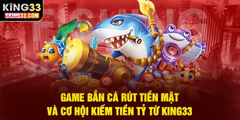 Game Bắn Cá Rút Tiền Mặt Và Cơ Hội Kiếm Tiền Tỷ Từ King33
